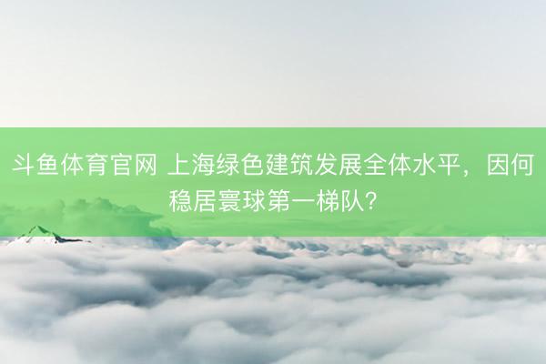 斗鱼体育官网 上海绿色建筑发展全体水平，因何稳居寰球第一梯队？