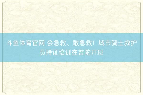 斗鱼体育官网 会急救、敢急救！城市骑士救护员持证培训在普陀开班