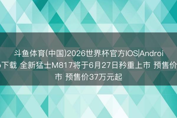 斗鱼体育(中国)2026世界杯官方IOS|Android手机app下载 全新猛士M817将于6月27日矜重上市 预售价37万元起