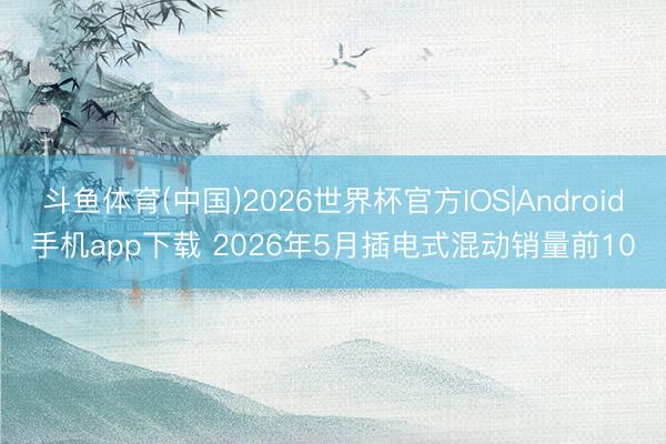 斗鱼体育(中国)2026世界杯官方IOS|Android手机app下载 2026年5月插电式混动销量前10