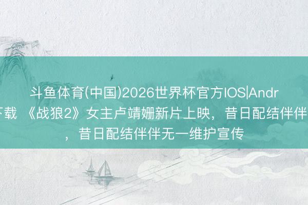 斗鱼体育(中国)2026世界杯官方IOS|Android手机app下载 《战狼2》女主卢靖姗新片上映,昔日配结伴伴无一维护宣传