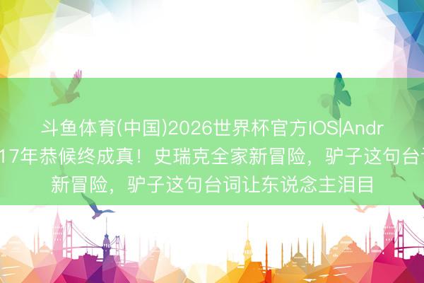 斗鱼体育(中国)2026世界杯官方IOS|Android手机app下载 17年恭候终成真!史瑞克全家新冒险,驴子这句台词让东说念主泪目